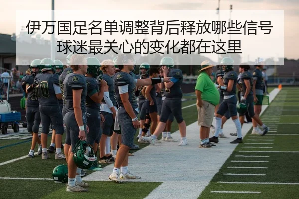 伊万国足名单调整背后释放哪些信号 球迷最关心的变化都在这里